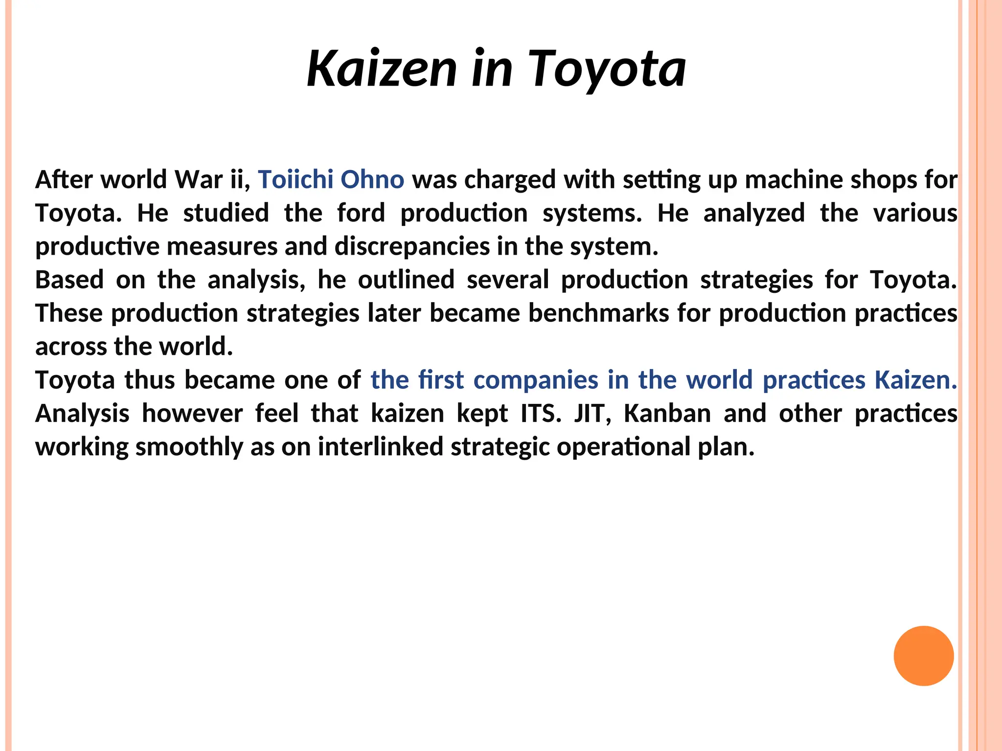 Kaizen in Toyota
After world War ii, Toiichi Ohno was charged with setting up machine shops for
Toyota. He studied the ford production systems. He analyzed the various
productive measures and discrepancies in the system.
Based on the analysis, he outlined several production strategies for Toyota.
These production strategies later became benchmarks for production practices
across the world.
Toyota thus became one of the first companies in the world practices Kaizen.
Analysis however feel that kaizen kept ITS. JIT, Kanban and other practices
working smoothly as on interlinked strategic operational plan.
 