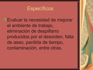 Específicos Evaluar la necesidad de mejorar el ambiente de trabajo, eliminación de despilfarro producidos por el desorden, falta de aseo, perdida de tiempo, contaminación, entre otras. 