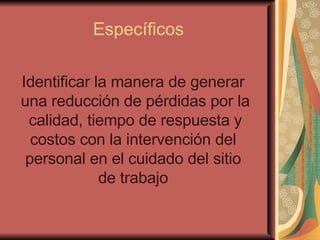 Específicos Identificar la manera de generar  una reducción de pérdidas por la calidad, tiempo de respuesta y costos con la intervención del  personal en el cuidado del sitio  de trabajo   