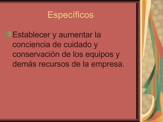 Específicos Establecer y aumentar la conciencia de cuidado y conservación de los equipos y demás recursos de la empresa.   