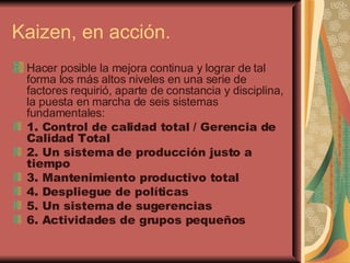 Kaizen, en acción. Hacer posible la mejora continua y lograr de tal forma los más altos niveles en una serie de factores requirió, aparte de constancia y disciplina, la puesta en marcha de seis sistemas fundamentales: 1. Control de calidad total / Gerencia de Calidad Total 2. Un sistema de producción justo a tiempo 3. Mantenimiento productivo total 4. Despliegue de políticas 5. Un sistema de sugerencias 6. Actividades de grupos pequeños 