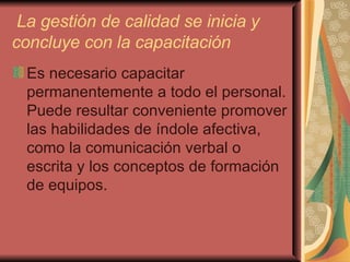 La gestión de calidad se inicia y concluye con la capacitación   Es necesario capacitar permanentemente a todo el personal. Puede resultar conveniente promover las habilidades de índole afectiva, como la comunicación verbal o escrita y los conceptos de formación de equipos. 