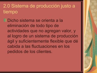 2.0 Sistema de producción justo a tiempo  Dicho sistema se orienta a la eliminación de todo tipo de actividades que no agregan valor, y al logro de un sistema de producción ágil y suficientemente flexible que dé cabida a las fluctuaciones en los pedidos de los clientes.   