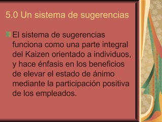 5.0 Un sistema de sugerencias  El sistema de sugerencias funciona como una parte integral del Kaizen orientado a individuos, y hace énfasis en los beneficios de elevar el estado de ánimo mediante la participación positiva de los empleados.   