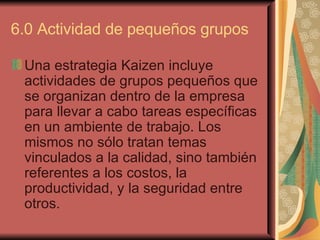 6.0 Actividad de pequeños grupos  Una estrategia Kaizen incluye actividades de grupos pequeños que se organizan dentro de la empresa para llevar a cabo tareas específicas en un ambiente de trabajo. Los mismos no sólo tratan temas vinculados a la calidad, sino también referentes a los costos, la productividad, y la seguridad entre otros.   