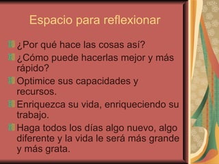 Espacio para reflexionar ¿Por qué hace las cosas así? ¿Cómo puede hacerlas mejor y más rápido? Optimice sus capacidades y recursos. Enriquezca su vida, enriqueciendo su trabajo. Haga todos los días algo nuevo, algo diferente y la vida le será más grande y más grata. 