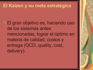 El Kaizen y su meta estratégica El gran objetivo es, haciendo uso de los sistemas antes mencionadas, lograr el óptimo en materia de calidad, costos y entrega (QCD, quality, cost, delivery). 