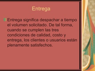 Entrega Entrega significa despachar a tiempo el volumen solicitado. De tal forma, cuando se cumplen las tres condiciones de calidad, costo y entrega, los clientes o usuarios están plenamente satisfechos. 