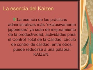 La esencia del Kaizen La esencia de las prácticas administrativas más “exclusivamente japonesas” ya sean de mejoramiento de la productividad, actividades para el Control Total de la Calidad, círculo de control de calidad, entre otros, puede reducirse a una palabra: KAIZEN.  