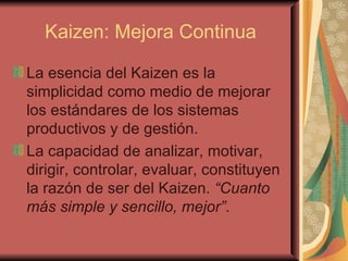 Kaizen: Mejora Continua La esencia del Kaizen es la simplicidad como medio de mejorar los estándares de los sistemas productivos y de gestión.  La capacidad de analizar, motivar, dirigir, controlar, evaluar, constituyen la razón de ser del Kaizen.  “Cuanto más simple y sencillo, mejor” .   