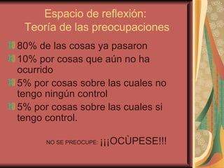 Espacio de reflexión:  Teoría de las preocupaciones 80% de las cosas ya pasaron 10% por cosas que aún no ha ocurrido 5% por cosas sobre las cuales no tengo ningún control 5% por cosas sobre las cuales si tengo control. NO SE PREOCUPE:  ¡¡¡OCÙPESE!!! 