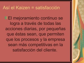 Así el Kaizen = satisfacción El mejoramiento continuo se logra a través de todas las acciones diarias, por pequeñas que éstas sean, que permiten que los procesos y la empresa sean más competitivas en la satisfacción del cliente.   