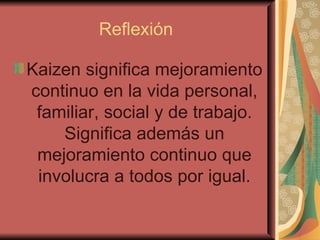 Reflexión  Kaizen significa mejoramiento continuo en la vida personal, familiar, social y de trabajo. Significa además un mejoramiento continuo que involucra a todos por igual. 