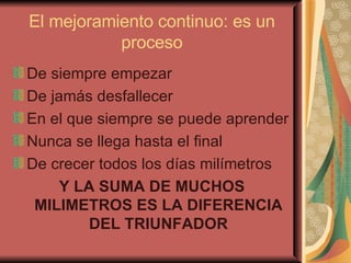 El mejoramiento continuo: es un proceso De siempre empezar De jamás desfallecer En el que siempre se puede aprender Nunca se llega hasta el final De crecer todos los días milímetros Y LA SUMA DE MUCHOS MILIMETROS ES LA DIFERENCIA DEL TRIUNFADOR 