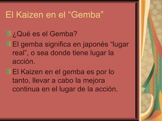 El Kaizen en el “Gemba” ¿Qué es el Gemba?  El gemba significa en japonés “lugar real”, o sea donde tiene lugar la acción.  El Kaizen en el gemba es por lo tanto, llevar a cabo la mejora continua en el lugar de la acción. 
