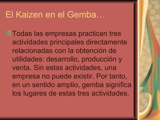 El Kaizen en el Gemba… Todas las empresas practican tres actividades principales directamente relacionadas con la obtención de utilidades: desarrollo, producción y venta. Sin estas actividades, una empresa no puede existir. Por tanto, en un sentido amplio, gemba significa los lugares de estas tres actividades.  