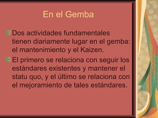 En el Gemba Dos actividades fundamentales tienen diariamente lugar en el gemba: el mantenimiento y el Kaizen.  El primero se relaciona con seguir los estándares existentes y mantener el statu quo, y el último se relaciona con el mejoramiento de tales estándares.  