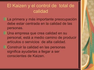 El Kaizen y el control de  total de calidad La primera y más importante preocupación debe estar centrada en la calidad de las personas.  Una empresa que crea calidad en su personal, está a medio camino de producir artículos o servicios  de alta calidad.  Construir la calidad en las personas significa ayudarlas a llegar a ser conscientes de Kaizen.   