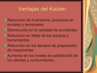 Ventajas del Kaizen Reducción de inventarios, productos en proceso y terminados.  Disminución en la cantidad de accidentes. Reducción en fallas de los equipos y herramientas. Reducción en los tiempos de preparación de maquinarias. Aumento en los niveles de satisfacción de los clientes y consumidores. 