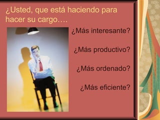 ¿Usted, que está haciendo para hacer su cargo…. ¿Más interesante? ¿Más productivo? ¿Más ordenado? ¿Más eficiente? 