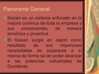 Panorama General Kaizen es un sistema enfocado en la mejora continua de toda la empresa y sus componentes, de manera armónica y proactiva.  El Kaizen surgió en Japón como resultado de sus imperiosas necesidades de superarse a sí misma de forma tal de poder alcanzar a las potencias industriales de Occidente.  