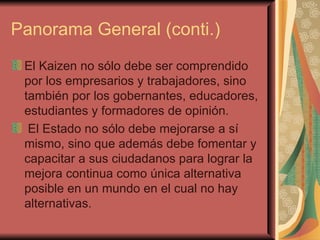 Panorama General (conti.) El Kaizen no sólo debe ser comprendido por los empresarios y trabajadores, sino también por los gobernantes, educadores, estudiantes y formadores de opinión. El Estado no sólo debe mejorarse a sí mismo, sino que además debe fomentar y capacitar a sus ciudadanos para lograr la mejora continua como única alternativa posible en un mundo en el cual no hay alternativas.   