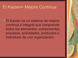 El Kaizen= Mejora Continua El Kaizen es un sistema de mejora continua e integral que comprende todos los elementos, componentes, procesos, actividades, productos e individuos de una organización.  