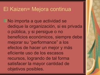 El Kaizen= Mejora continua No importa a que actividad se dedique la organización, si es privada o pública, y si persigue o no beneficios económicos, siempre debe mejorar su “performance” a los efectos de hacer un mejor y más eficiente uso de los escasos recursos, logrando de tal forma satisfacer la mayor cantidad de objetivos posibles.  