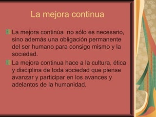 La mejora continua La mejora continúa  no sólo es necesario, sino además una obligación permanente del ser humano para consigo mismo y la sociedad.  La mejora continua hace a la cultura, ética y disciplina de toda sociedad que piense avanzar y participar en los avances y adelantos de la humanidad.   