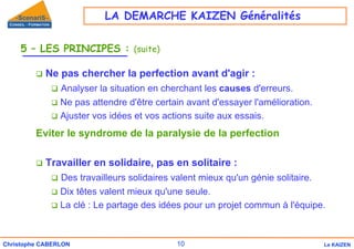 10
Christophe CABERLON Le KAIZEN
5 – LES PRINCIPES : (suite)
‰ Ne pas chercher la perfection avant d'agir :
‰ Analyser la situation en cherchant les causes d'erreurs.
‰ Ne pas attendre d'être certain avant d'essayer l'amélioration.
‰ Ajuster vos idées et vos actions suite aux essais.
Eviter le syndrome de la paralysie de la perfection
‰ Travailler en solidaire, pas en solitaire :
‰ Des travailleurs solidaires valent mieux qu'un génie solitaire.
‰ Dix têtes valent mieux qu'une seule.
‰ La clé : Le partage des idées pour un projet commun à l'équipe.
LA DEMARCHE KAIZEN Généralités
 