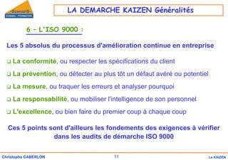 11
Christophe CABERLON Le KAIZEN
6 – L'ISO 9000 :
Les 5 absolus du processus d'amélioration continue en entreprise
‰ La conformité, ou respecter les spécifications du client
‰ La prévention, ou détecter au plus tôt un défaut avéré ou potentiel
‰ La mesure, ou traquer les erreurs et analyser pourquoi
‰ La responsabilité, ou mobiliser l'intelligence de son personnel
‰ L'excellence, ou bien faire du premier coup à chaque coup
Ces 5 points sont d'ailleurs les fondements des exigences à vérifier
dans les audits de démarche ISO 9000
LA DEMARCHE KAIZEN Généralités
 