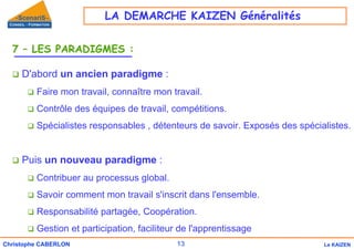 13
Christophe CABERLON Le KAIZEN
7 – LES PARADIGMES :
‰ D'abord un ancien paradigme :
‰ Faire mon travail, connaître mon travail.
‰ Contrôle des équipes de travail, compétitions.
‰ Spécialistes responsables , détenteurs de savoir. Exposés des spécialistes.
‰ Puis un nouveau paradigme :
‰ Contribuer au processus global.
‰ Savoir comment mon travail s'inscrit dans l'ensemble.
‰ Responsabilité partagée, Coopération.
‰ Gestion et participation, faciliteur de l'apprentissage
LA DEMARCHE KAIZEN Généralités
 