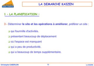 16
Christophe CABERLON Le KAIZEN
1 – LA PLANIFICATION :
3 - Déterminer le site et les opérations à améliorer, préférer un site :
‰ qui fourmille d'activités.
‰ présentant beaucoup de déplacement
‰ où l'espace est manquant
‰ qui a peu de productivité.
‰ qui a beaucoup de temps supplémentaire.
LA DEMARCHE KAIZEN
 