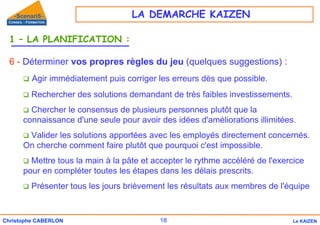18
Christophe CABERLON Le KAIZEN
1 – LA PLANIFICATION :
6 - Déterminer vos propres règles du jeu (quelques suggestions) :
‰ Agir immédiatement puis corriger les erreurs dès que possible.
‰ Rechercher des solutions demandant de très faibles investissements.
‰ Chercher le consensus de plusieurs personnes plutôt que la
connaissance d'une seule pour avoir des idées d'améliorations illimitées.
‰ Valider les solutions apportées avec les employés directement concernés.
On cherche comment faire plutôt que pourquoi c'est impossible.
‰ Mettre tous la main à la pâte et accepter le rythme accéléré de l'exercice
pour en compléter toutes les étapes dans les délais prescrits.
‰ Présenter tous les jours brièvement les résultats aux membres de l'équipe
LA DEMARCHE KAIZEN
 
