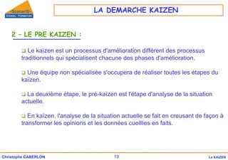 19
Christophe CABERLON Le KAIZEN
2 – LE PRE KAIZEN :
‰ Le kaïzen est un processus d'amélioration différent des processus
traditionnels qui spécialisent chacune des phases d'amélioration.
‰ Une équipe non spécialisée s'occupera de réaliser toutes les étapes du
kaïzen.
‰ La deuxième étape, le pré-kaïzen est l'étape d'analyse de la situation
actuelle.
‰ En kaïzen, l'analyse de la situation actuelle se fait en creusant de façon à
transformer les opinions et les données cueillies en faits.
LA DEMARCHE KAIZEN
 