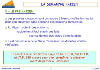 23
Christophe CABERLON Le KAIZEN
2 – LE PRE KAIZEN :
‰ Les premiers cinq jours sont consacrés à bien connaître la situation
dans son ensemble sans penser à des solutions immédiates.
‰ Au départ, obtenir des opinions,
rapidement il faut établir des faits,
pour se donner des cibles d'amélioration.
‰ Il est primordial à cette étape d'amasser des données écrites
vérifiables.
En conclusion le pré-kaïzen exige de CREUSER, CREUSER,
et CREUSER encore pour bien connaître la situation
avant de penser à l'améliorer
LA DEMARCHE KAIZEN
 