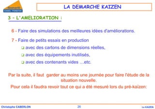 26
Christophe CABERLON Le KAIZEN
3 – L'AMELIORATION :
6 - Faire des simulations des meilleures idées d'améliorations.
7 - Faire de petits essais en production
‰ avec des cartons de dimensions réelles,
‰ avec des équipements inutilisés,
‰ avec des contenants vides …etc.
Par la suite, il faut garder au moins une journée pour faire l'étude de la
situation nouvelle.
Pour cela il faudra revoir tout ce qui a été mesuré lors du pré-kaïzen:
LA DEMARCHE KAIZEN
 