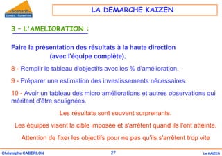 27
Christophe CABERLON Le KAIZEN
3 – L'AMELIORATION :
Faire la présentation des résultats à la haute direction
(avec l'équipe complète).
8 - Remplir le tableau d'objectifs avec les % d'amélioration.
9 - Préparer une estimation des investissements nécessaires.
10 - Avoir un tableau des micro améliorations et autres observations qui
méritent d'être soulignées.
Les résultats sont souvent surprenants.
Les équipes visent la cible imposée et s'arrêtent quand ils l'ont atteinte.
Attention de fixer les objectifs pour ne pas qu'ils s'arrêtent trop vite
LA DEMARCHE KAIZEN
 