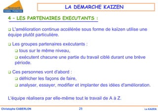 28
Christophe CABERLON Le KAIZEN
4 – LES PARTENAIRES EXECUTANTS :
‰ L'amélioration continue accélérée sous forme de kaïzen utilise une
équipe plutôt particulière.
‰ Les groupes partenaires exécutants :
‰ tous sur le même niveau,
‰ exécutent chacune une partie du travail ciblé durant une brève
période.
‰ Ces personnes vont d'abord :
‰ défricher les façons de faire,
‰ analyser, essayer, modifier et implanter des idées d'amélioration.
L'équipe réalisera par elle-même tout le travail de A à Z.
LA DEMARCHE KAIZEN
 