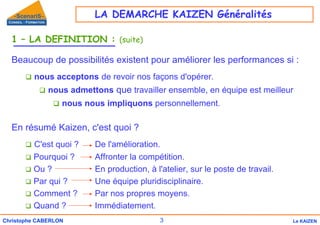 3
Christophe CABERLON Le KAIZEN
1 – LA DEFINITION : (suite)
Beaucoup de possibilités existent pour améliorer les performances si :
‰ nous acceptons de revoir nos façons d'opérer.
‰ nous admettons que travailler ensemble, en équipe est meilleur
‰ nous nous impliquons personnellement.
En résumé Kaizen, c'est quoi ?
‰ C'est quoi ? De l'amélioration.
‰ Pourquoi ? Affronter la compétition.
‰ Ou ? En production, à l'atelier, sur le poste de travail.
‰ Par qui ? Une équipe pluridisciplinaire.
‰ Comment ? Par nos propres moyens.
‰ Quand ? Immédiatement.
LA DEMARCHE KAIZEN Généralités
 