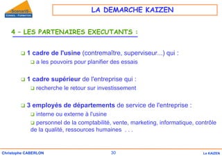 30
Christophe CABERLON Le KAIZEN
4 – LES PARTENAIRES EXECUTANTS :
‰ 1 cadre de l'usine (contremaître, superviseur...) qui :
‰ a les pouvoirs pour planifier des essais
‰ 1 cadre supérieur de l'entreprise qui :
‰ recherche le retour sur investissement
‰ 3 employés de départements de service de l'entreprise :
‰ interne ou externe à l'usine
‰ personnel de la comptabilité, vente, marketing, informatique, contrôle
de la qualité, ressources humaines . . .
LA DEMARCHE KAIZEN
 