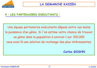 31
Christophe CABERLON Le KAIZEN
4 – LES PARTENAIRES EXECUTANTS :
Une équipe partenaires exécutants dépose entre vos mains
la puissance d’un génie. Si l'on estime votre chance de trouver
un génie dans la population à environ 1 sur 100,000
vous avez là une solution de rechange des plus intéressantes.
Carlos GOSHN
LA DEMARCHE KAIZEN
 