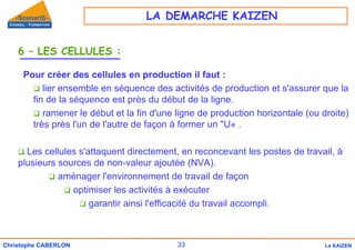 33
Christophe CABERLON Le KAIZEN
6 – LES CELLULES :
Pour créer des cellules en production il faut :
‰ lier ensemble en séquence des activités de production et s'assurer que la
fin de la séquence est près du début de la ligne.
‰ ramener le début et la fin d'une ligne de production horizontale (ou droite)
très près l'un de l'autre de façon à former un "U« .
‰ Les cellules s'attaquent directement, en reconcevant les postes de travail, à
plusieurs sources de non-valeur ajoutée (NVA).
‰ aménager l'environnement de travail de façon
‰ optimiser les activités à exécuter
‰ garantir ainsi l'efficacité du travail accompli.
LA DEMARCHE KAIZEN
 