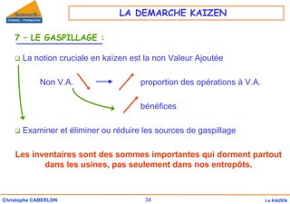 34
Christophe CABERLON Le KAIZEN
7 – LE GASPILLAGE :
‰ La notion cruciale en kaïzen est la non Valeur Ajoutée
Non V.A. proportion des opérations à V.A.
bénéfices
‰ Examiner et éliminer ou réduire les sources de gaspillage
Les inventaires sont des sommes importantes qui dorment partout
dans les usines, pas seulement dans nos entrepôts.
LA DEMARCHE KAIZEN
 
