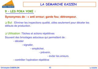 46
Christophe CABERLON Le KAIZEN
9 – LES POKA YOKE :
Synonymes de : « anti erreur; garde fou; détrompeur.
‰ But : Eliminer les inspections qualité, utiles seulement pour déceler les
défauts de production.
‰ Utilisation :Tâches et actions répétitives
Souvent des bricolages astucieux qui permettent de :
- déceler
- signaler,
- empêcher,
- prévenir,
- éviter les erreurs.
- contrôler l’opération répétitive
LA DEMARCHE KAIZEN
 