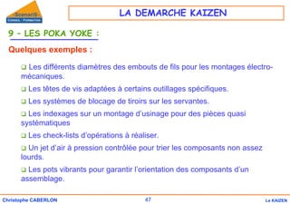 47
Christophe CABERLON Le KAIZEN
9 – LES POKA YOKE :
Quelques exemples :
‰ Les différents diamètres des embouts de fils pour les montages électro-
mécaniques.
‰ Les têtes de vis adaptées à certains outillages spécifiques.
‰ Les systèmes de blocage de tiroirs sur les servantes.
‰ Les indexages sur un montage d’usinage pour des pièces quasi
systématiques
‰ Les check-lists d’opérations à réaliser.
‰ Un jet d’air à pression contrôlée pour trier les composants non assez
lourds.
‰ Les pots vibrants pour garantir l’orientation des composants d’un
assemblage.
LA DEMARCHE KAIZEN
 