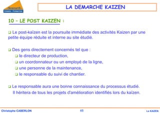 48
Christophe CABERLON Le KAIZEN
10 – LE POST KAIZEN :
‰ Le post-kaïzen est la poursuite immédiate des activités Kaizen par une
petite équipe réduite et interne au site étudié.
‰ Des gens directement concernés tel que :
‰ le directeur de production,
‰ un coordonnateur ou un employé de la ligne,
‰ une personne de la maintenance,
‰ le responsable du suivi de chantier.
‰ Le responsable aura une bonne connaissance du processus étudié.
Il héritera de tous les projets d'amélioration identifiés lors du kaïzen.
LA DEMARCHE KAIZEN
 
