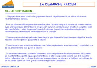 50
Christophe CABERLON Le KAIZEN
10 – LE POST KAIZEN :
‰ L'équipe devra aussi prendre l'engagement de tenir régulièrement le personnel informé de
l'avancement des travaux.
‰Pour ce faire une affiche genre thermomètre, dont l'échelle indique le nombre de projet à réaliser
avec une ligne rouge démontrant la progression au fur et à mesure qu'un projet est complété, ferait
très bien l'affaire. Le but du post-kaïzen est d'optimiser vos activités actuelles en implantant
rapidement les améliorations identifiées durant le chantier.
‰Vous ne pourrez résister à éliminer davantage le gaspillage et le superflu accumulé grâce à cette
nouvelle façon de penser qu'apporte le kaïzen.
‰Vous trouverez des solutions meilleures que celles proposées et alors vous aurez compris la force
de cet extraordinaire outil qu'est le kaïzen.
‰Si vous vous demandez comment faire mieux voici une piste que les champions ont découverte.
En maintenant une petite équipe permanente sur le site vous pourrez comme eux, à la manière
Kaizen, aller plus loin, continuer d'optimiser vos opérations, parfaire vos activités et surtout inventer
de nouvelles façons de faire, grâce à la matière grise des utilisateurs.
LA DEMARCHE KAIZEN
 