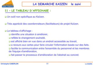 51
Christophe CABERLON Le KAIZEN
11 – LE TABLEAU D'AFFICHAGE :
‰ Un outil non spécifique au Kaïzen.
‰ Très apprécié des coordonnateurs (facilitateurs) de projet Kaïzen.
‰ Le tableau d’affichage :
‰ identifie une situation à améliorer,
‰ reflète le changement souhaité.
‰ est affiché bien en vue dans un endroit accessible au travail,
‰ a recours aux cartes pour faire circuler l'information basée sur des faits.
‰ facilite la communication entre l'ensemble du personnel et les membres
de l'équipe d'amélioration,
‰ fait passer le processus d'amélioration de l'abstrait au concret.
LA DEMARCHE KAIZEN le suivi
 