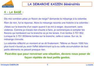 6
Christophe CABERLON Le KAIZEN
4 – LA BASE :
Dis moi combien pèse un flocon de neige? demande la mésange à la colombe.
Rien de rien, fut la réponse. Alors la mésange raconta une histoire à la colombe :
J'étais sur la branche d'un sapin quand il se mit à neiger, doucement, sans
violence. Comme je n'avais rien d'autre à faire, je commençais à compter les
flocons qui tombaient sur la branche où je me tenais. Il en tomba 3 751 952.
Lorsque le 3 751 953ième tomba sur la branche, celle-ci cassa. Sur ce, la
mésange s'envola.
La colombe réfléchit un moment et se dit finalement :"Même un flocon 1000 fois
plus lourd n'aurait pu avoir l'effet déterminant qu'a eu cette accumulation de tout
petits éléments ne pesant presque rien.
Peut-être que pour renverser une situation, devons nous poser de
façon répétée de tout petits gestes.
LA DEMARCHE KAIZEN Généralités
 